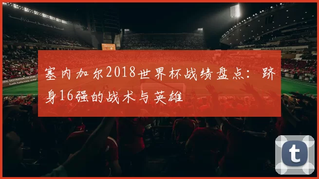 塞内加尔2018世界杯战绩盘点:跻身16强的战术与英雄
