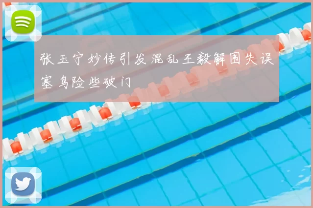 张玉宁妙传引发混乱王毅解围失误塞鸟险些破门