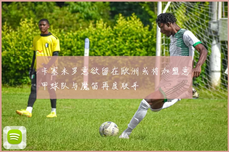 卡塞米罗意欲留在欧洲或将加盟意甲球队与魔笛再度联手