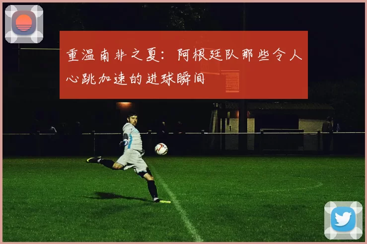 重温南非之夏：阿根廷队那些令人心跳加速的进球瞬间