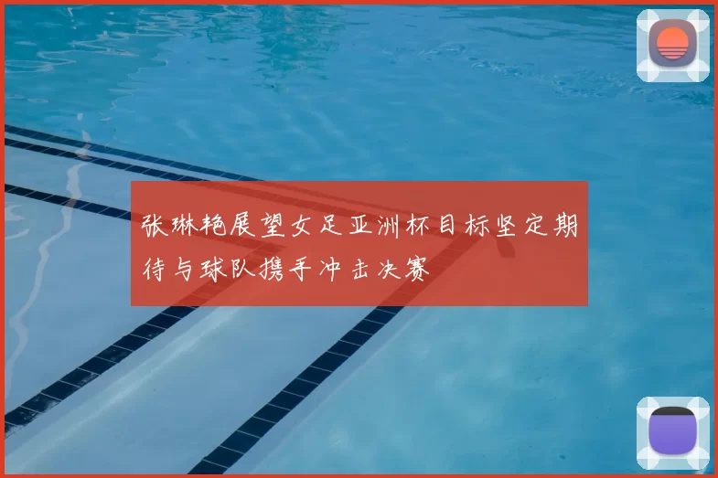张琳艳展望女足亚洲杯目标坚定期待与球队携手冲击决赛