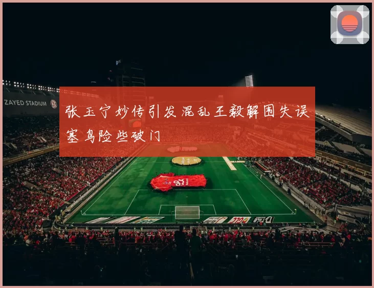 张玉宁妙传引发混乱王毅解围失误塞鸟险些破门