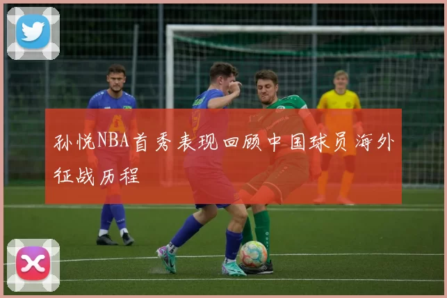 孙悦NBA首秀表现回顾中国球员海外征战历程