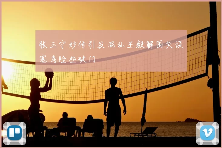 张玉宁妙传引发混乱王毅解围失误塞鸟险些破门