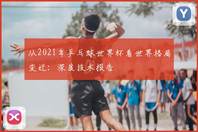 从2021年乒乓球世界杯看世界格局变迁：深度技术报告