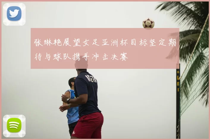 张琳艳展望女足亚洲杯目标坚定期待与球队携手冲击决赛