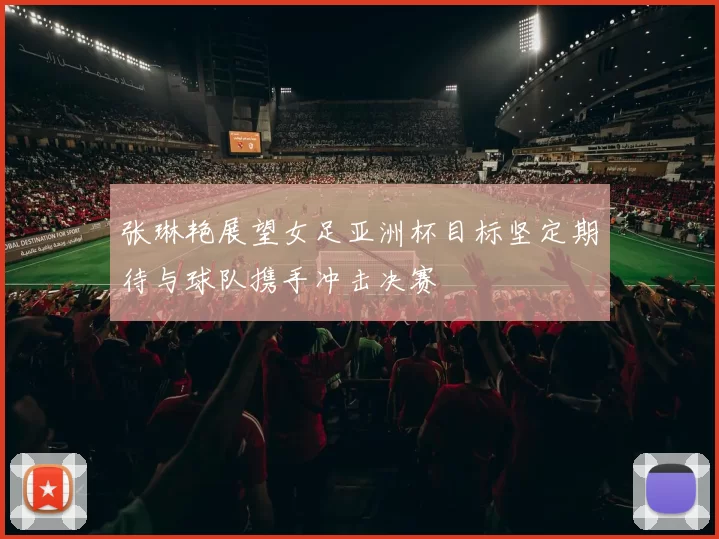 张琳艳展望女足亚洲杯目标坚定期待与球队携手冲击决赛