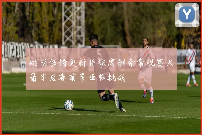 姚明伤情更新将缺席剩余常规赛火箭季后赛前景面临挑战