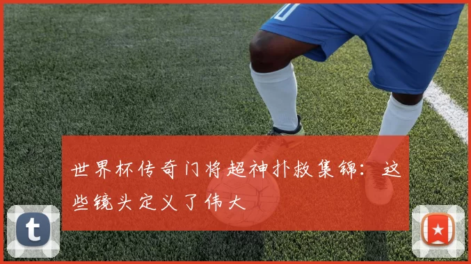 世界杯传奇门将超神扑救集锦：这些镜头定义了伟大