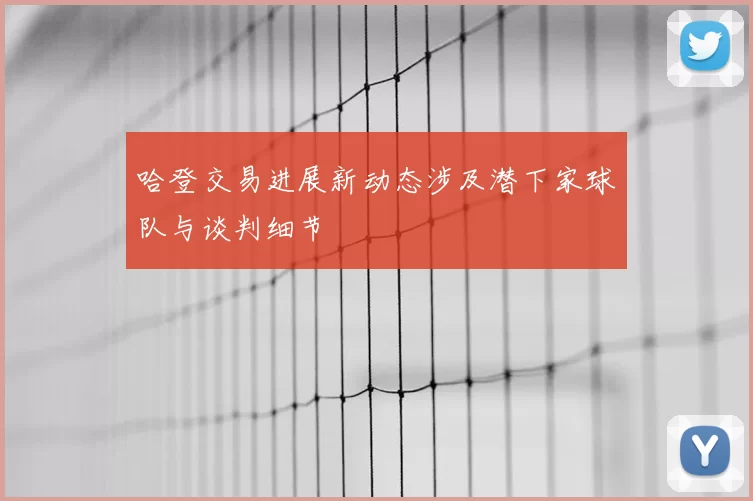 哈登交易进展新动态涉及潜下家球队与谈判细节