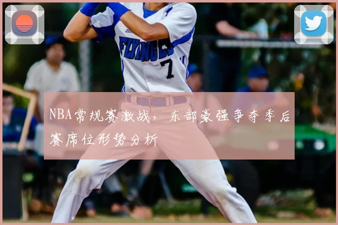 NBA常规赛激战,东部豪强争夺季后赛席位形势分析