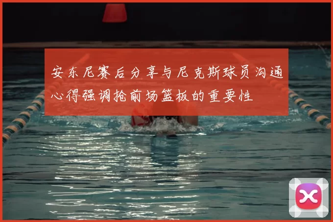 安东尼赛后分享与尼克斯球员沟通心得强调抢前场篮板的重要性