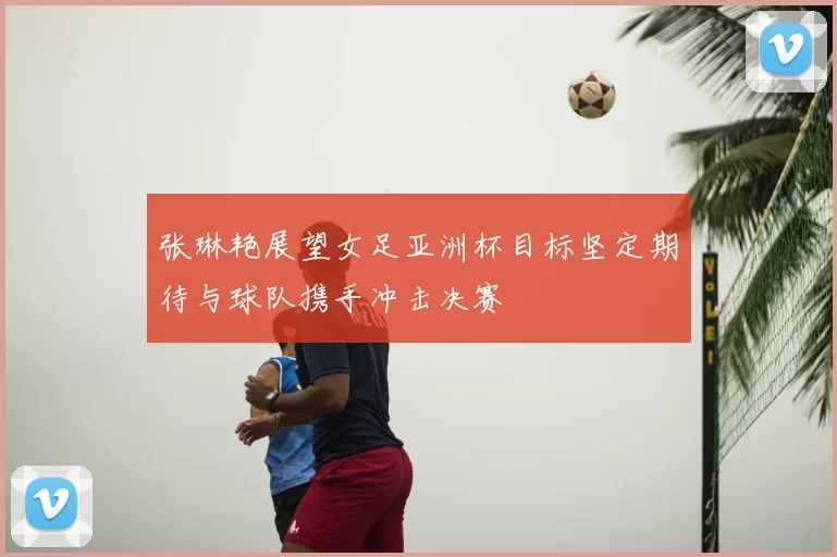 张琳艳展望女足亚洲杯目标坚定期待与球队携手冲击决赛
