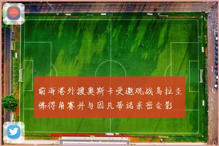 前海港外援奥斯卡受邀观战乌拉圭佛得角赛并与因凡蒂诺亲密合影