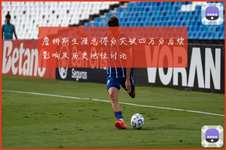詹姆斯生涯总得分突破四万分后续影响及历史地位讨论