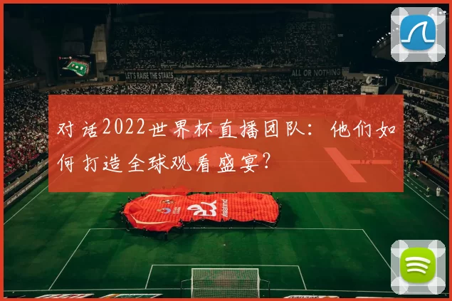对话2022世界杯直播团队：他们如何打造全球观看盛宴？