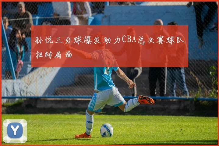 孙悦三分球爆发助力CBA总决赛球队扭转局面