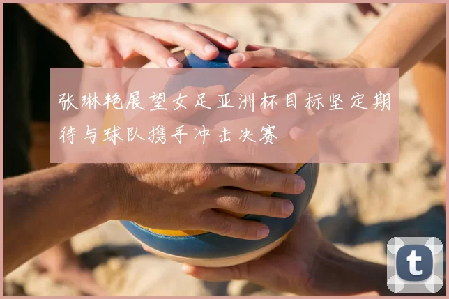 张琳艳展望女足亚洲杯目标坚定期待与球队携手冲击决赛