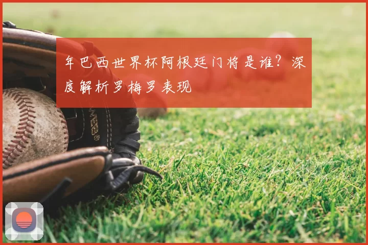 年巴西世界杯阿根廷门将是谁?深度解析罗梅罗表现