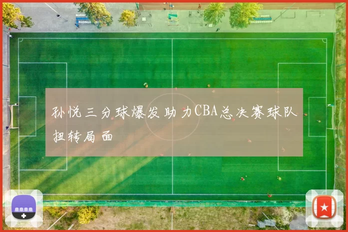 孙悦三分球爆发助力CBA总决赛球队扭转局面