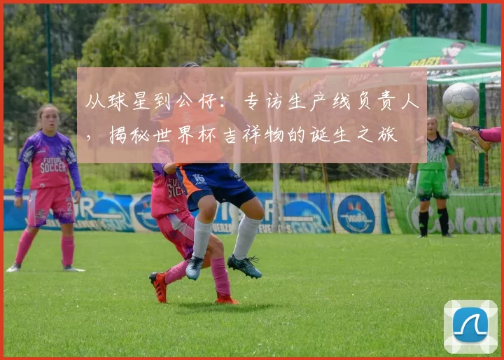 从球星到公仔：专访生产线负责人，揭秘世界杯吉祥物的诞生之旅