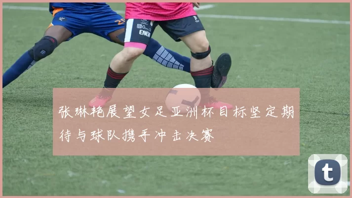 张琳艳展望女足亚洲杯目标坚定期待与球队携手冲击决赛