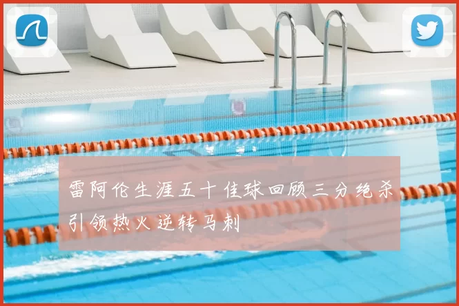 雷阿伦生涯五十佳球回顾三分绝杀引领热火逆转马刺