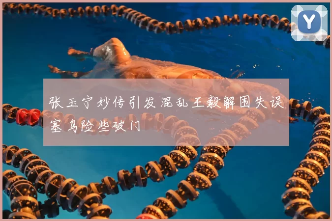 张玉宁妙传引发混乱王毅解围失误塞鸟险些破门
