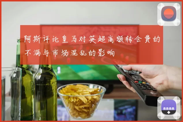 阿斯评论皇马对英超高额转会费的不满与市场混乱的影响