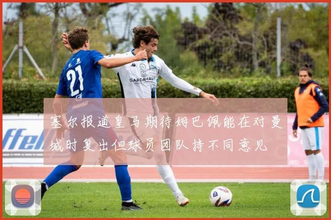 塞尔报道皇马期待姆巴佩能在对曼城时复出但球员团队持不同意见